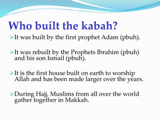 Who built the kabah?
It was built by the first prophet Adam (pbuh).
It was rebuilt by the Prophets Ibrahim (pbuh)
and his son Ismail (pbuh).
It is the first house built on earth to worship
Allah and has been made larger over the years.
During Hajj, Muslims from all over the world
gather together in Makkah.
 