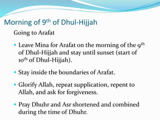 Morning of 9th of Dhul-Hijjah
Going to Arafat
 Leave Mina for Arafat on the morning of the 9th
of Dhul-Hijjah and stay until sunset (start of
10th of Dhul-Hijjah).
 Stay inside the boundaries of Arafat.
 Glorify Allah, repeat supplication, repent to
Allah, and ask for forgiveness.
 Pray Dhuhr and Asr shortened and combined
during the time of Dhuhr.
 