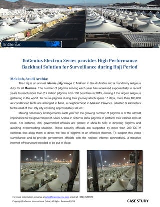 FFor more information, email us at sales@engenius-me.com or call at +97143575599
Copyright EnGenius International Dubai, All Rights Reserved 2016 CASE STUDY
EnGenius Electron Series provides high performance backhaul solution for
surveillance during Hajj Period
EnGenius Electron Series provides High Performance
Backhaul Solution for Surveillance during Hajj Period
Mekkah, Saudi Arabia:
The Hajj is an annual Islamic pilgrimage to Makkah in Saudi Arabia and a mandatory religious
duty for all Muslims. The number of pilgrims arriving each year has increased exponentially in recent
years to reach more than 2.2 million pilgrims from 188 countries in 2015, making it the largest religious
gathering in the world. To house pilgrims during their journey which spans 15 days, more than 100,000
air-conditioned tents are arranged in Mina, a neighborhood in Makkah Province, situated 5 kilometers
to the east of the Holy city covering approximately 20 km².
Making necessary arrangements each year for the growing number of pilgrims is of the utmost
importance to the government of Saudi Arabia in order to allow pilgrims to perform their various rites at
ease. For instance, 800 government officials are posted in Mina to help in directing pilgrims and
avoiding overcrowding situation. These security officials are supported by more than 200 CCTV
cameras that allow them to direct the flow of pilgrims in an effective manner. To support this video
surveillance and to provide government officials with the needed internet connectivity, a massive
internet infrastructure needed to be put in place.
 