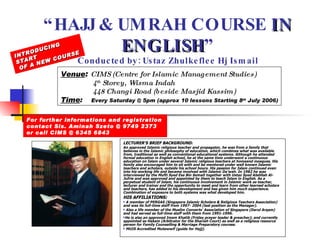“ HAJJ & UMRAH COURSE  IN ENGLISH ” Conducted by: Ustaz Zhulkeflee Hj Ismail ,[object Object],[object Object],[object Object],[object Object],[object Object],[object Object],[object Object],Venue :  CIMS (Centre for Islamic Management Studies) 4 th  Storey, Wisma Indah 448 Changi Road (beside Masjid Kassim) Time :   Every Saturday @ 5pm (approx 10 lessons Starting 8 th  July 2006) INTRODUCING START  OF A NEW COURSE For further informations and registration  contact Sis. Aminah Szeto @ 9749 2373 or call CIMS @ 6345 6843 