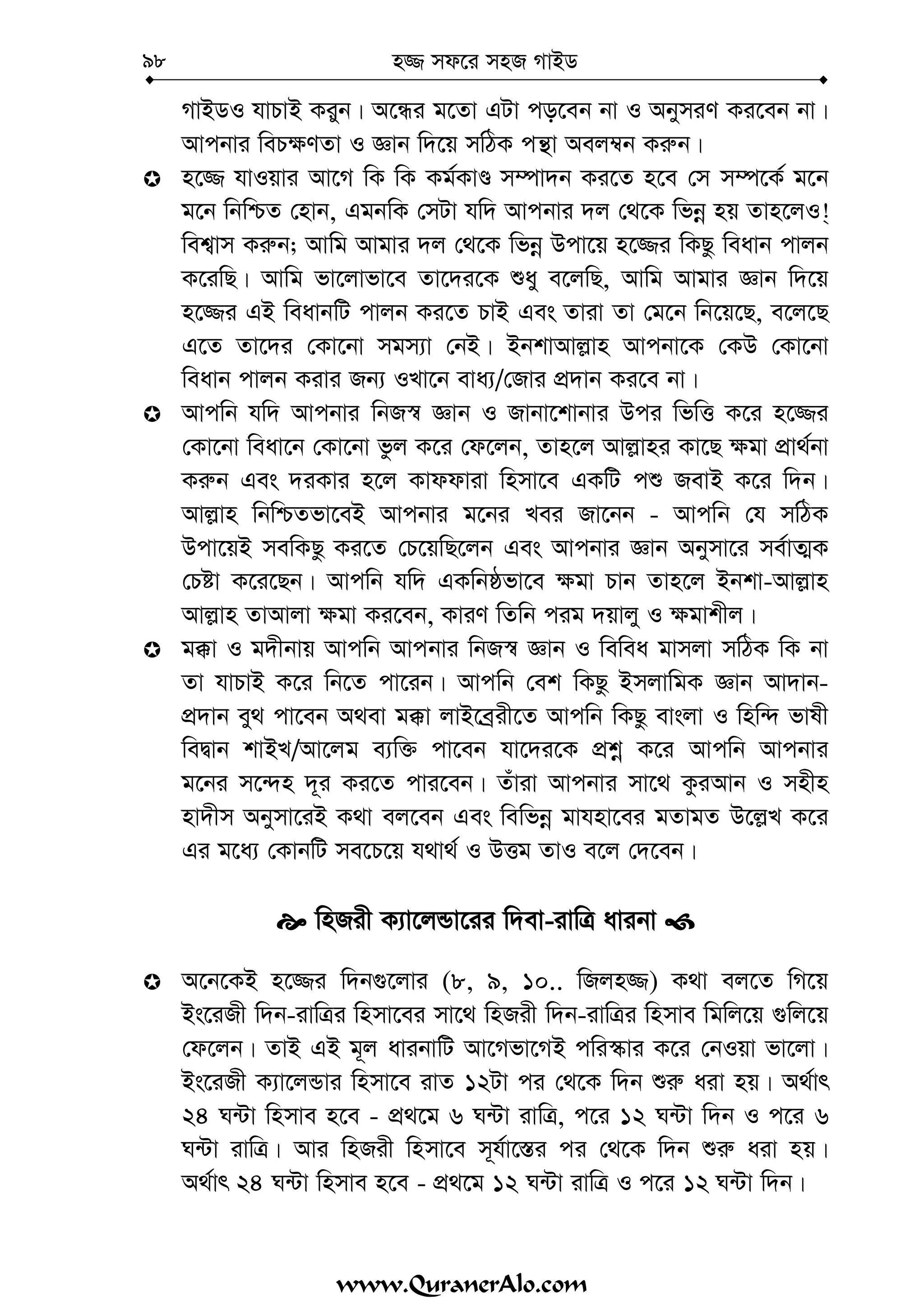 n¾ md‡i mnR MvBW98
MvBWI hvPvB Kiyb| A‡Üi g‡Zv GUv co‡eb bv I AbymiY Ki‡eb bv|
Avcbvi weP¶YZv I Ávb w`‡q mwVK cš’v Aej¤^b Ki“b|
n‡¾ hvIqvi Av‡M wK wK Kg©KvÊ m¤úv`b Ki‡Z n‡e †m m¤ú‡K© g‡b
g‡b wbwðZ †nvb, GgbwK †mUv hw` Avcbvi `j †_‡K wfbœ nq Zvn‡jI!&
wek¦vm Ki“b; Avwg Avgvi `j †_‡K wfbœ Dcv‡q n‡¾i wKQz weavb cvjb
K‡iwQ| Avwg fv‡jvfv‡e Zv‡`i‡K ïay e‡jwQ, Avwg Avgvi Ávb w`‡q
n‡¾i GB weavbwU cvjb Ki‡Z PvB Ges Zviv Zv †g‡b wb‡q‡Q, e‡j‡Q
G‡Z Zv‡`i †Kv‡bv mgm¨v †bB| BbkvAvj−vn Avcbv‡K †KD †Kv‡bv
weavb cvjb Kivi Rb¨ ILv‡b eva¨/†Rvi cÖ`vb Ki‡e bv|
Avcwb hw` Avcbvi wbR¯^ Ávb I Rvbv‡kvbvi Dci wfwË K‡i n‡¾i
†Kv‡bv weav‡b †Kv‡bv fzj K‡i †d‡jb, Zvn‡j Avj−vni Kv‡Q ¶gv cÖv_©bv
Ki“b Ges `iKvi n‡j Kvddviv wnmv‡e GKwU cï RevB K‡i w`b|
Avj−vn wbwðZfv‡eB Avcbvi g‡bi Lei Rv‡bb - Avcwb †h mwVK
Dcv‡qB mewKQz Ki‡Z †P‡qwQ‡jb Ges Avcbvi Ávb Abymv‡i me©vZ¥K
†Póv K‡i‡Qb| Avcwb hw` GKwbôfv‡e ¶gv Pvb Zvn‡j Bbkv-Avj−vn
Avj−vn ZvAvjv ¶gv Ki‡eb, KviY wZwb cig `qvjy I ¶gvkxj|
g°v I g`xbvq Avcwb Avcbvi wbR¯^ Ávb I wewea gvmjv mwVK wK bv
Zv hvPvB K‡i wb‡Z cv‡ib| Avcwb †ek wKQz BmjvwgK Ávb Av`vb-
cÖ`vb ey_ cv‡eb A_ev g°v jvB‡eªix‡Z Avcwb wKQz evsjv I wnw›` fvlx
weØvb kvBL/Av‡jg e¨w³ cv‡eb hv‡`i‡K cÖkœ K‡i Avcwb Avcbvi
g‡bi m‡›`n `~i Ki‡Z cvi‡eb| Zuviv Avcbvi mv‡_ KziAvb I mnxn
nv`xm Abymv‡iB K_v ej‡eb Ges wewfbœ gvhnv‡ei gZvgZ D‡j−L K‡i
Gi g‡a¨ †KvbwU me‡P‡q h_v_© I DËg ZvI e‡j †`‡eb|
wnRix K¨v‡jÛv‡ii w`ev-ivwÎ avibv
A‡b‡KB n‡¾i w`b¸‡jvi (8, 9, 10.. wRjn¾) K_v ej‡Z wM‡q
Bs‡iRx w`b-ivwÎi wnmv‡ei mv‡_ wnRix w`b-ivwÎi wnmve wgwj‡q ¸wj‡q
†d‡jb| ZvB GB g~j avibvwU Av‡Mfv‡MB cwi¯‹vi K‡i †bIqv fv‡jv|
Bs‡iRx K¨v‡jÛvi wnmv‡e ivZ 12Uv ci †_‡K w`b ïi“ aiv nq| A_©vr
24 N›Uv wnmve n‡e - cÖ_‡g 6 N›Uv ivwÎ, c‡i 12 N›Uv w`b I c‡i 6
N›Uv ivwÎ| Avi wnRix wnmv‡e m~h©v‡¯—i ci †_‡K w`b ïi“ aiv nq|
A_©vr 24 N›Uv wnmve n‡e - cÖ_‡g 12 N›Uv ivwÎ I c‡i 12 N›Uv w`b|
www.QuranerAlo.com
Contents
 
