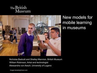 New models for
                                                       mobile learning
                                                       in museums




Nicholas Badcott and Shelley Mannion, British Museum
William Robinson, Artist and technologist
Alessandra von Aesch, University of Lugano

Images benedictjohnson.com
 