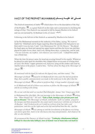 HAJJ OF THE PROPHET MUHAMMAD ‫وﺳــــﻠﻢ‬ ‫ﻋﻠﯿــــﮫ‬ ‫ﷲ‬ ‫ﺻــــﻠﻰ‬
The Hadeeth (narration) of Jaabir which draws for us the description of the Hajj
of the Prophet, , is a great Hadeeth on this topic and a cornerstone in clarifying the
rulings of Hajj. This Hadeeth was narrated in full by Imaam Muslim in his Saheeh
and was not narrated by Al-Bukhaari in his Al-Jaami‘ .
Following is the full text of the Hadeeth as narrated by Muslim in his Saheeh:
Ja‘far bin Muhammad narrated on the authority of his father, saying, 'We went to
Jaabir bin ‘Abdullaah and he began inquiring about the people (who had gone to see
him) until it was my turn. I said “I am Muhammad ibn ‘Ali ibn Husayn.” He placed
his hand upon my head and opened my upper button and then the lower one and then
placed his palm on my chest, and I was, during those days, a young boy, and he said,
“You are welcome, my nephew. Ask whatever you want to ask.” I asked him and he
was a blind man.
When the time for prayer came, he stood up covering himself in his mantle. Whenever
he placed its ends upon his shoulders they slipped down on account of it being short
(in size). His Ridaa’ (upper garment) was, however, lying on the clothes rack near by.
And he led us in the prayer. I said to him, “Tell me about the Hajj of the Messenger of
Allaah .”
He motioned with his hand [to indicate the figure] nine, and then stated, “The
Messenger of Allaah stayed in Al-Madeenah for nine years but did not perform
Hajj, then a public announcement was made in the tenth year to the effect that the
Messenger of Allaah was about to perform Hajj. A large number of people came
to Al-Madeenah and all of them were anxious to follow the Messenger of Allaah
and do according to his doing.
We set out with him until we reached Thul-Hulayfah. Asmaa’ bint ‘Umays gave birth
to Muhammad bin Abu Bakr. She sent message to the Messenger of Allaah asking
him, “What should I do?” He said: “Take a bath, bandage your private parts and
put on Ihraam.” The Messenger of Allaah, sallallaahu `layhi wa sallam, prayed in
the mosque and then mounted his she-camel and it stood erect with him on its back at
Al-Baydaa’. And I looked as far as I could see in front of me but riders and
pedestrians, and also on his right and on his left and behind him like this. And the
Messenger of Allaah was among us and the (revelation) of the Quran was being
sent down upon him. And it is he who knows (its true) interpretation. And whatever he
did, we also did that.
He pronounced the Oneness of Allaah (saying): "Labbayka Allaahumma labbayk,
labbayk la shareeka laka labbayk, inna al-hamda wan-ni‘mata laka wal-mulk la
www.islamcalling.wordpress.com
an associate of
www.yassarnalquran.wordpress.com
1
 