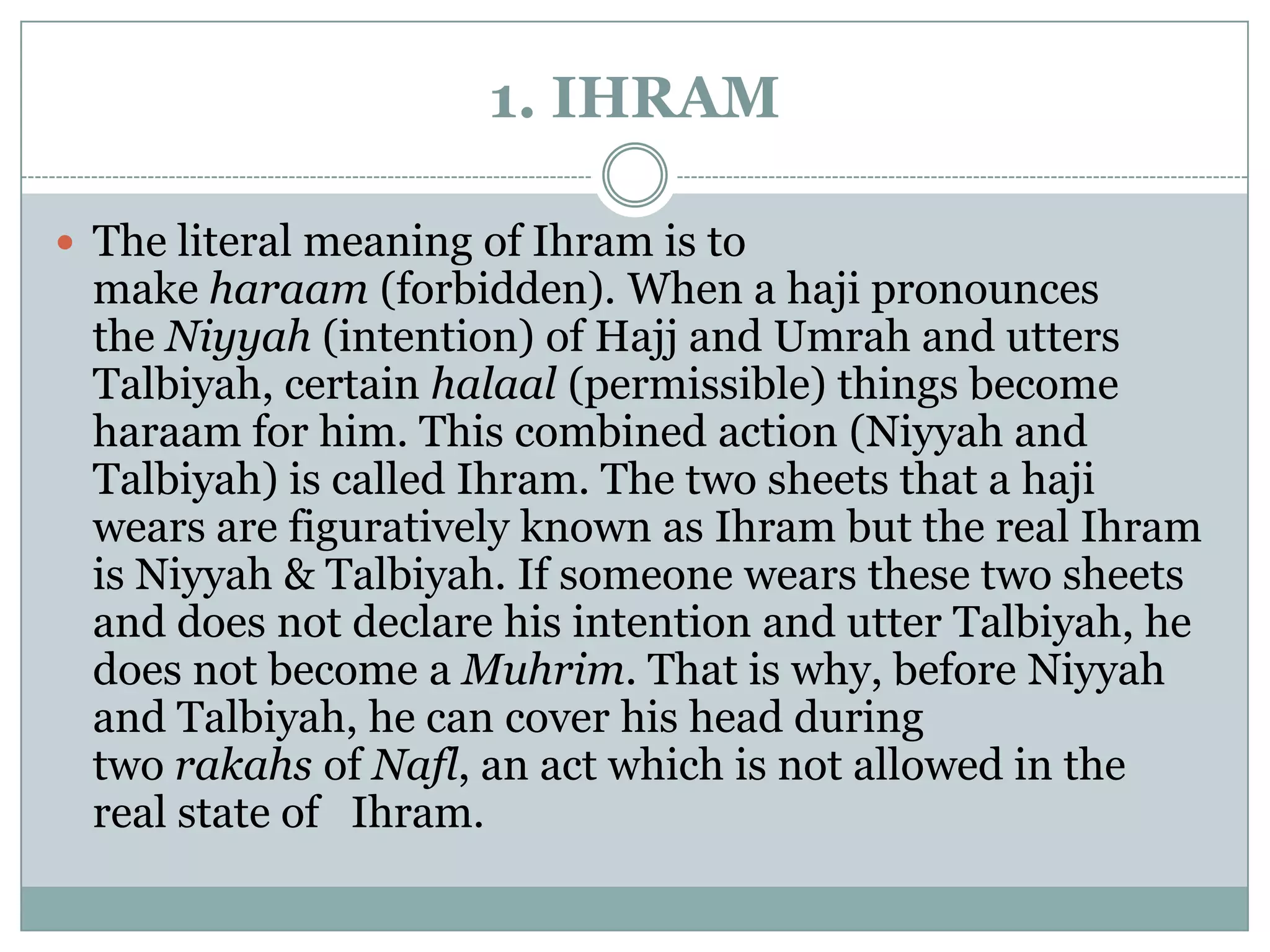 1. IHRAM

 The literal meaning of Ihram is to
 make haraam (forbidden). When a haji pronounces
 the Niyyah (intention) of Hajj and Umrah and utters
 Talbiyah, certain halaal (permissible) things become
 haraam for him. This combined action (Niyyah and
 Talbiyah) is called Ihram. The two sheets that a haji
 wears are figuratively known as Ihram but the real Ihram
 is Niyyah & Talbiyah. If someone wears these two sheets
 and does not declare his intention and utter Talbiyah, he
 does not become a Muhrim. That is why, before Niyyah
 and Talbiyah, he can cover his head during
 two rakahs of Nafl, an act which is not allowed in the
 real state of Ihram.
 
