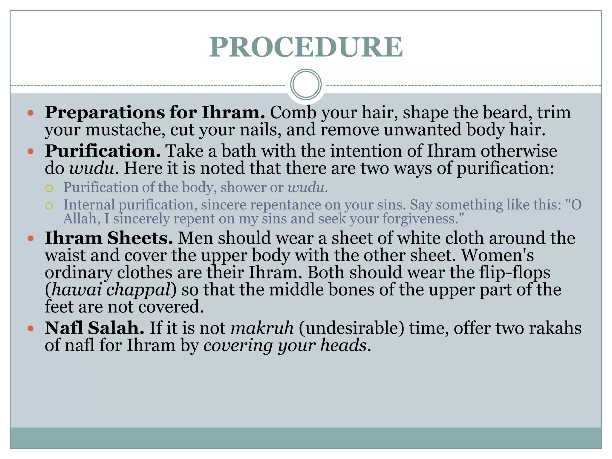 PROCEDURE

 Preparations for Ihram. Comb your hair, shape the beard, trim
  your mustache, cut your nails, and remove unwanted body hair.
 Purification. Take a bath with the intention of Ihram otherwise
  do wudu. Here it is noted that there are two ways of purification:
     Purification of the body, shower or wudu.
     Internal purification, sincere repentance on your sins. Say something like this: "O
      Allah, I sincerely repent on my sins and seek your forgiveness."
 Ihram Sheets. Men should wear a sheet of white cloth around the
  waist and cover the upper body with the other sheet. Women's
  ordinary clothes are their Ihram. Both should wear the flip-flops
  (hawai chappal) so that the middle bones of the upper part of the
  feet are not covered.
 Nafl Salah. If it is not makruh (undesirable) time, offer two rakahs
  of nafl for Ihram by covering your heads.
 