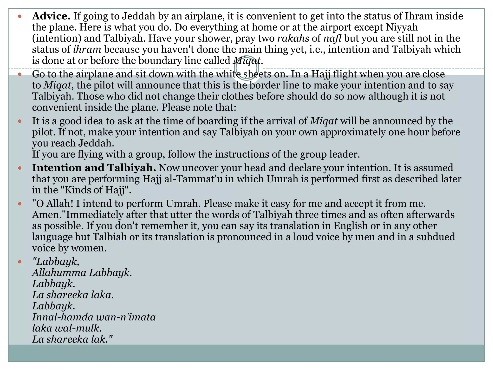    Advice. If going to Jeddah by an airplane, it is convenient to get into the status of Ihram inside
    the plane. Here is what you do. Do everything at home or at the airport except Niyyah
    (intention) and Talbiyah. Have your shower, pray two rakahs of nafl but you are still not in the
    status of ihram because you haven't done the main thing yet, i.e., intention and Talbiyah which
    is done at or before the boundary line called Miqat.
   Go to the airplane and sit down with the white sheets on. In a Hajj flight when you are close
    to Miqat, the pilot will announce that this is the border line to make your intention and to say
    Talbiyah. Those who did not change their clothes before should do so now although it is not
    convenient inside the plane. Please note that:
   It is a good idea to ask at the time of boarding if the arrival of Miqat will be announced by the
    pilot. If not, make your intention and say Talbiyah on your own approximately one hour before
    you reach Jeddah.
    If you are flying with a group, follow the instructions of the group leader.
   Intention and Talbiyah. Now uncover your head and declare your intention. It is assumed
    that you are performing Hajj al-Tammat'u in which Umrah is performed first as described later
    in the "Kinds of Hajj".
   "O Allah! I intend to perform Umrah. Please make it easy for me and accept it from me.
    Amen."Immediately after that utter the words of Talbiyah three times and as often afterwards
    as possible. If you don't remember it, you can say its translation in English or in any other
    language but Talbiah or its translation is pronounced in a loud voice by men and in a subdued
    voice by women.
   "Labbayk,
    Allahumma Labbayk.
    Labbayk.
    La shareeka laka.
    Labbayk.
    Innal-hamda wan-n'imata
    laka wal-mulk.
    La shareeka lak."
 