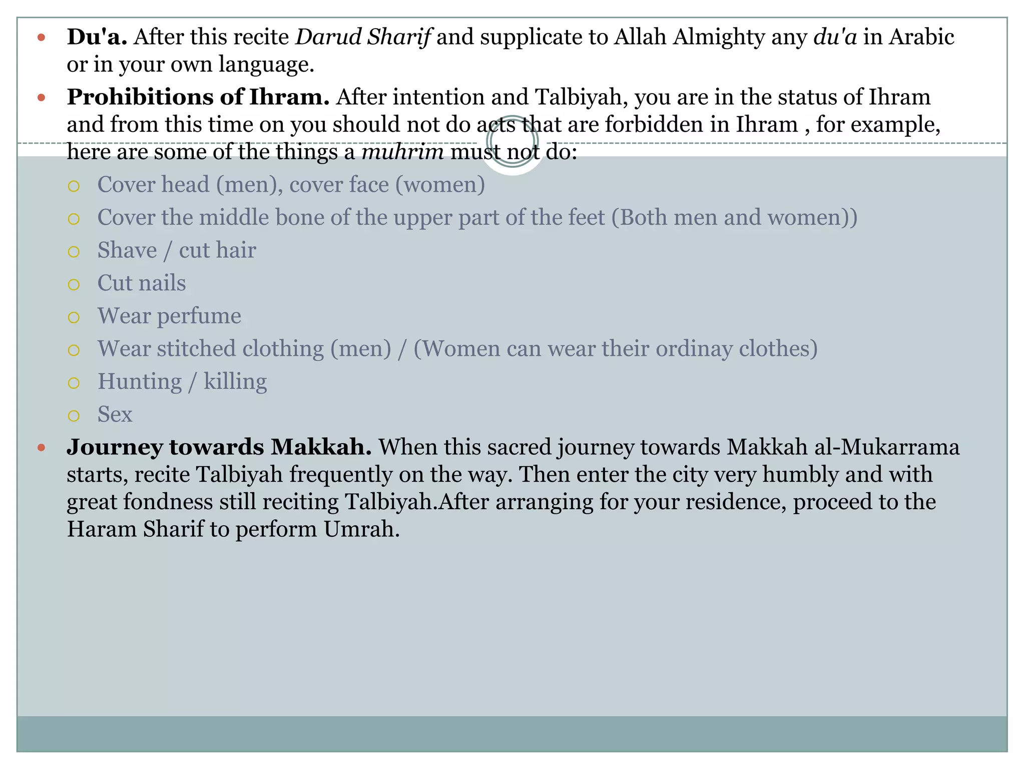  Du'a. After this recite Darud Sharif and supplicate to Allah Almighty any du'a in Arabic
  or in your own language.
 Prohibitions of Ihram. After intention and Talbiyah, you are in the status of Ihram
  and from this time on you should not do acts that are forbidden in Ihram , for example,
  here are some of the things a muhrim must not do:
   Cover head (men), cover face (women)

   Cover the middle bone of the upper part of the feet (Both men and women))

   Shave / cut hair

   Cut nails

   Wear perfume

   Wear stitched clothing (men) / (Women can wear their ordinay clothes)

   Hunting / killing

   Sex

 Journey towards Makkah. When this sacred journey towards Makkah al-Mukarrama
  starts, recite Talbiyah frequently on the way. Then enter the city very humbly and with
  great fondness still reciting Talbiyah.After arranging for your residence, proceed to the
  Haram Sharif to perform Umrah.
 