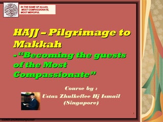 1
HAJJ – Pilgrimage toHAJJ – Pilgrimage to
MakkahMakkah
-“Becoming the guests-“Becoming the guests
of the Mostof the Most
Compassionate”Compassionate”
Course by :
Ustaz Zhulkeflee Hj Ismail
(Singapore)
©2005-ZhulkefleeHjIsmail
IN THE NAME OF ALLAH,IN THE NAME OF ALLAH,
MOST COMPASSIONATE,MOST COMPASSIONATE,
MOST MERCIFULMOST MERCIFUL
 