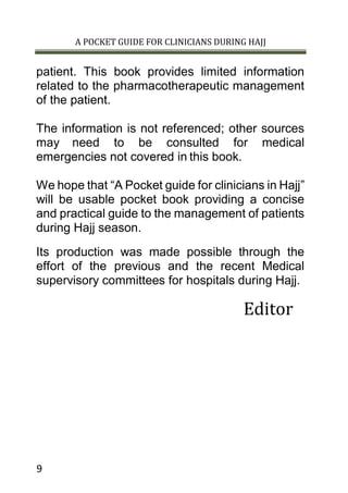 A POCKET GUIDE FOR CLINICIANS DURING HAJJ
9
patient. This book provides limited information
related to the pharmacotherapeutic management
of the patient.
The information is not referenced; other sources
may need to be consulted for medical
emergencies not covered in this book.
We hope that “A Pocket guide for clinicians in Hajj”
will be usable pocket book providing a concise
and practical guide to the management of patients
during Hajj season.
Its production was made possible through the
effort of the previous and the recent Medical
supervisory committees for hospitals during Hajj.
Editor
 