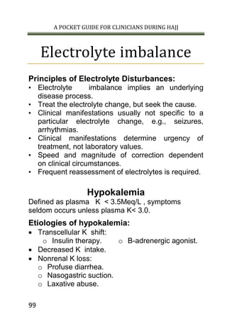 A POCKET GUIDE FOR CLINICIANS DURING HAJJ
99
Electrolyte imbalance
Principles of Electrolyte Disturbances:
• Electrolyte imbalance implies an underlying
disease process.
• Treat the electrolyte change, but seek the cause.
• Clinical manifestations usually not specific to a
particular electrolyte change, e.g., seizures,
arrhythmias.
• Clinical manifestations determine urgency of
treatment, not laboratory values.
• Speed and magnitude of correction dependent
on clinical circumstances.
• Frequent reassessment of electrolytes is required.
Hypokalemia
Defined as plasma K < 3.5Meq/L , symptoms
seldom occurs unless plasma K< 3.0.
Etiologies of hypokalemia:
 Transcellular K shift:
o Insulin therapy. o B-adrenergic agonist.
 Decreased K intake.
 Nonrenal K loss:
o Profuse diarrhea.
o Nasogastric suction.
o Laxative abuse.
 