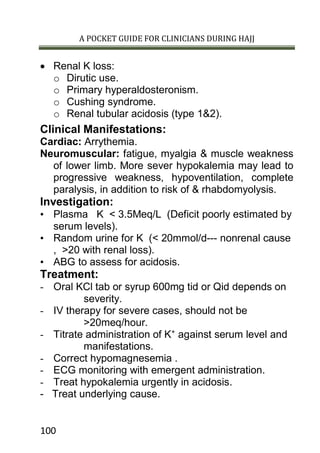 A POCKET GUIDE FOR CLINICIANS DURING HAJJ
100
 Renal K loss:
o Dirutic use.
o Primary hyperaldosteronism.
o Cushing syndrome.
o Renal tubular acidosis (type 1&2).
Clinical Manifestations:
Cardiac: Arrythemia.
Neuromuscular: fatigue, myalgia & muscle weakness
of lower limb. More sever hypokalemia may lead to
progressive weakness, hypoventilation, complete
paralysis, in addition to risk of & rhabdomyolysis.
Investigation:
• Plasma K < 3.5Meq/L (Deficit poorly estimated by
serum levels).
• Random urine for K (< 20mmol/d--- nonrenal cause
, >20 with renal loss).
• ABG to assess for acidosis.
Treatment:
- Oral KCl tab or syrup 600mg tid or Qid depends on
severity.
- IV therapy for severe cases, should not be
>20meq/hour.
- Titrate administration of K+
against serum level and
manifestations.
- Correct hypomagnesemia .
- ECG monitoring with emergent administration.
- Treat hypokalemia urgently in acidosis.
- Treat underlying cause.
 
