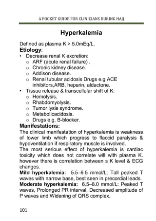 A POCKET GUIDE FOR CLINICIANS DURING HAJJ
101
Hyperkalemia
Defined as plasma K > 5.0mEq/L.
Etiology:
• Decrease renal K excretion:
o ARF (acute renal failure) .
o Chronic kidney disease.
o Addison disease.
o Renal tubular acidosis Drugs e.g ACE
inhibitors,ARB, heparin, aldactone.
• Tissue release & transcellular shift of K:
o Hemolysis.
o Rhabdomyolysis.
o Tumor lysis syndrome.
o Metabolicacidosis.
o Drugs e.g. B-blocker.
Manifestations:
The clinical manifestation of hyperkalemia is weakness
of lower limb which progress to flaccid paralysis &
hypoventilation if respiratory muscle is involved.
The most serious effect of hyperkalemia is cardiac
toxicity which does not correlate will with plasma K.
however there is correlation between s K level & ECG
changes.
Mild hyperkalemia: 5.5–6.5 mmol/L: Tall peaked T
waves with narrow base, best seen in precordial leads.
Moderate hyperkalemia: 6.5–8.0 mmol/L: Peaked T
waves, Prolonged PR interval, Decreased amplitude of
P waves and Widening of QRS complex.
 
