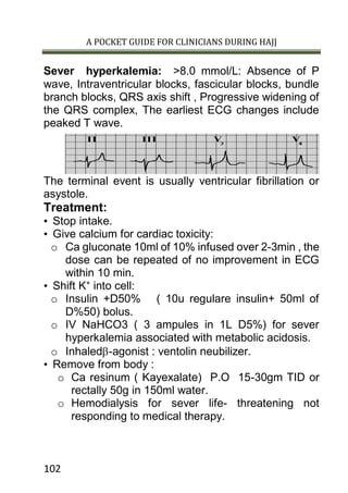 A POCKET GUIDE FOR CLINICIANS DURING HAJJ
102
Sever hyperkalemia: >8.0 mmol/L: Absence of P
wave, Intraventricular blocks, fascicular blocks, bundle
branch blocks, QRS axis shift , Progressive widening of
the QRS complex, The earliest ECG changes include
peaked T wave.
The terminal event is usually ventricular fibrillation or
asystole.
Treatment:
• Stop intake.
• Give calcium for cardiac toxicity:
o Ca gluconate 10ml of 10% infused over 2-3min , the
dose can be repeated of no improvement in ECG
within 10 min.
• Shift K+
into cell:
o Insulin +D50% ( 10u regulare insulin+ 50ml of
D%50) bolus.
o IV NaHCO3 ( 3 ampules in 1L D5%) for sever
hyperkalemia associated with metabolic acidosis.
o Inhaled-agonist : ventolin neubilizer.
• Remove from body :
o Ca resinum ( Kayexalate) P.O 15-30gm TID or
rectally 50g in 150ml water.
o Hemodialysis for sever life- threatening not
responding to medical therapy.
 