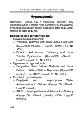A POCKET GUIDE FOR CLINICIANS DURING HAJJ
103
Hyponatremia
Definition: serum Na < 135meq/L, clinically only
significant when it reflect hypo osmolality of the plasma.
hyponatremia usually reflect excessive total body water
relative to total body Na.
Etiologies and differentiation:
• Hypvolemic hyponatremia:
o Vomiting, Diarrhea and Third-Space Fluid Loss
(Uosm>300 mOsm/L , UNa<20 mmol/L, FE Na
<1% ) .
o Diuretics, Aldosterone Deficiency and Renal
Tubular Dysfunction (Uosm>300 mOsm/L ,
UNa>20 mmol/L, FE Na >1% )
• Hypervolemic hyponatremia :
o Congestive Heart Failure, Cirrhosis and Renal
Failure With or Without Nephrosis (Uosm>300
mOsm/L, UNa<10-20 mmol/L, FE Na <1% ).
• Euvolemic hyponatremia:
o Polydipsia and Inappropriate Water
Administration to Children (Uosm<100 mOsm/L,
UNa>30 mmol/L).
o SIADH, Hypothyroidism and Adrenal Insufficiency
(Uosm>100 mOsm/L (usually >300), UNa>30
mmol/L).
 
