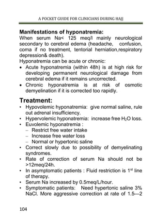 A POCKET GUIDE FOR CLINICIANS DURING HAJJ
104
Manifestations of hyponatremia:
When serum Na< 125 meq/l mainly neurological
secondary to cerebral edema (headache, confusion,
coma if no treatment, tentorial herniation,respiratory
depression& death).
Hyponatremia can be acute or chronic:
 Acute hyponatremia (within 48h) is at high risk for
developing permanent neurological damage from
cerebral edema if it remains uncorrected.
 Chronic hyponatremia is at risk of osmotic
demyelination if it is corrected too rapidly.
Treatment:
• Hypovolemic hyponatremia: give normal saline, rule
out adrenal insufficiency.
• Hypervolemic hyponatremia: increase free H2O loss.
• Euvolemic hyponatremia :
– Restrict free water intake
– Increase free water loss
– Normal or hypertonic saline
• Correct slowly due to possibility of demyelinating
syndromes.
• Rate of correction of serum Na should not be
>12meq/24h.
• In asymptomatic patients : Fluid restriction is 1st
line
of therapy.
• Serum Na increased by 0.5meq/L/hour.
• Symptomatic patients: Need hypertonic saline 3%
NaCl. More aggressive correction at rate of 1.5—2
 