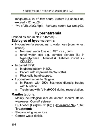 A POCKET GUIDE FOR CLINICIANS DURING HAJJ
105
meq/L/hour, in 1st
few hours. Serum Na should not
exceed >12meq/24h.
• 1ml of 3% NaCl /kg/h - increase serum Na 1meq/l/h.
Hypernatremia
Defined as serum Na > 145meq/L.
Etiologies of hypernatremia:
 Hyponatremia secondary to water loss (commonest
cause).
o Nonrenal water loss e.g. GIT loss , burn.
o renal water loss e.g. osmotic dieresis like in
hyperglycemia , Manitol & Diabetes inspidus (
CDI,NDI).
 Impaired thirst:
o Intubated patient in ICU.
o Patient with impaired mental status.
o Physically handicapped.
 Hyponatremia due to Na gain:
o In Patient with DKA &osmotic dieresis treated
with N saline.
o Treatment with IV NaHCO3 during resuscitation.
Manifestations:
• Mainly neurological include altered mental status,
weakness, Coma& seizure.
• H2O deficit (L) =[0.6 wt (kg) ] [measured Na - 1]140
Treatment:
• Stop ongoing water loss.
• Correct water deficit.
 