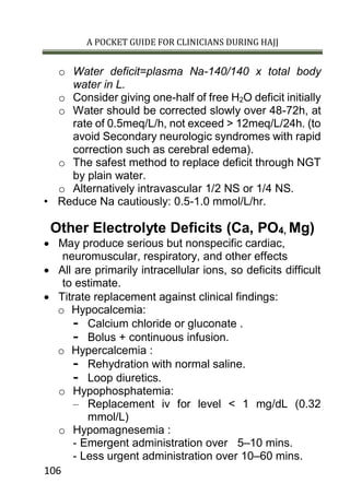 A POCKET GUIDE FOR CLINICIANS DURING HAJJ
106
o Water deficit=plasma Na-140/140 x total body
water in L.
o Consider giving one-half of free H2O deficit initially
o Water should be corrected slowly over 48-72h, at
rate of 0.5meq/L/h, not exceed > 12meq/L/24h. (to
avoid Secondary neurologic syndromes with rapid
correction such as cerebral edema).
o The safest method to replace deficit through NGT
by plain water.
o Alternatively intravascular 1/2 NS or 1/4 NS.
• Reduce Na cautiously: 0.5-1.0 mmol/L/hr.
Other Electrolyte Deficits (Ca, PO4, Mg)
 May produce serious but nonspecific cardiac,
neuromuscular, respiratory, and other effects
 All are primarily intracellular ions, so deficits difficult
to estimate.
 Titrate replacement against clinical findings:
o Hypocalcemia:
- Calcium chloride or gluconate .
- Bolus + continuous infusion.
o Hypercalcemia :
- Rehydration with normal saline.
- Loop diuretics.
o Hypophosphatemia:
– Replacement iv for level < 1 mg/dL (0.32
mmol/L)
o Hypomagnesemia :
- Emergent administration over 5–10 mins.
- Less urgent administration over 10–60 mins.
 