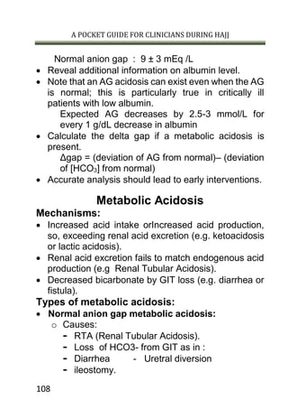A POCKET GUIDE FOR CLINICIANS DURING HAJJ
108
Normal anion gap : 9 ± 3 mEq /L
 Reveal additional information on albumin level.
 Note that an AG acidosis can exist even when the AG
is normal; this is particularly true in critically ill
patients with low albumin.
Expected AG decreases by 2.5-3 mmol/L for
every 1 g/dL decrease in albumin
 Calculate the delta gap if a metabolic acidosis is
present.
Δgap = (deviation of AG from normal)– (deviation
of [HCO3] from normal)
 Accurate analysis should lead to early interventions.
Metabolic Acidosis
Mechanisms:
 Increased acid intake orIncreased acid production,
so, exceeding renal acid excretion (e.g. ketoacidosis
or lactic acidosis).
 Renal acid excretion fails to match endogenous acid
production (e.g Renal Tubular Acidosis).
 Decreased bicarbonate by GIT loss (e.g. diarrhea or
fistula).
Types of metabolic acidosis:
 Normal anion gap metabolic acidosis:
o Causes:
- RTA (Renal Tubular Acidosis).
- Loss of HCO3- from GIT as in :
- Diarrhea - Uretral diversion
- ileostomy.
 