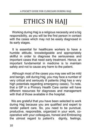 A POCKET GUIDE FOR CLINICIANS DURING HAJJ
10
ETHICS IN HAJJ
Working during Hajj is a religious necessity and a big
responsibility, as you will be the first person in contact
with the cases which may not be easily diagnosed in
its early stages.
It is essential for healthcare workers to have a
humble attitude, knowledgeable and appropriately
skillful in order to diagnose the seriousness and
important cases that need early treatment. Hence, an
important fundamental in medicine is to maintain
safety and not to cause any harm to the patient.
Although most of the cases you may see will be mild
and benign, still during Hajj, you may face a number of
very critical and seriously ill patients (Hajj has a very
high potentials regarding emergency cases). To note,
that a GP in a Primary Health Care center will have
different resources for diagnoses and management
with that of those available in the hospital.
We are grateful that you have been selected to work
during Hajj because you are qualified and expert to
render patient care. So, you need to be punctual,
productive, responsible, organized in your work, co-
operative with your colleagues, honest and Embracing
the utmost regard to patient’s dignity, feelings,
 
