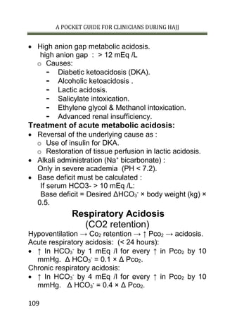 A POCKET GUIDE FOR CLINICIANS DURING HAJJ
109
 High anion gap metabolic acidosis.
high anion gap : > 12 mEq /L
o Causes:
- Diabetic ketoacidosis (DKA).
- Alcoholic ketoacidosis .
- Lactic acidosis.
- Salicylate intoxication.
- Ethylene glycol & Methanol intoxication.
- Advanced renal insufficiency.
Treatment of acute metabolic acidosis:
 Reversal of the underlying cause as :
o Use of insulin for DKA.
o Restoration of tissue perfusion in lactic acidosis.
 Alkali administration (Na+
bicarbonate) :
Only in severe academia (PH < 7.2).
 Base deficit must be calculated :
If serum HCO3- > 10 mEq /L:
Base deficit = Desired ΔHCO3
-
× body weight (kg) ×
0.5.
Respiratory Acidosis
(CO2 retention)
Hypoventilation → Co2 retention → ↑ Pco2 → acidosis.
Acute respiratory acidosis: (< 24 hours):
 ↑ In HCO3
-
by 1 mEq /l for every ↑ in Pco2 by 10
mmHg. Δ HCO3
-
= 0.1 × Δ Pco2.
Chronic respiratory acidosis:
 ↑ In HCO3
-
by 4 mEq /l for every ↑ in Pco2 by 10
mmHg. Δ HCO3
-
= 0.4 × Δ Pco2.
 