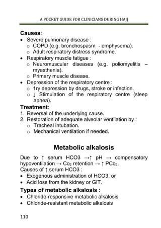A POCKET GUIDE FOR CLINICIANS DURING HAJJ
110
Causes:
 Severe pulmonary disease :
o COPD (e.g. bronchospasm - emphysema).
o Adult respiratory distress syndrome.
 Respiratory muscle fatigue :
o Neuromuscular diseases (e.g. poliomyelitis –
myasthenia).
o Primary muscle disease.
 Depression of the respiratory centre :
o 1ry depression by drugs, stroke or infection.
o ↓ Stimulation of the respiratory centre (sleep
apnea).
Treatment:
1. Reversal of the underlying cause.
2. Restoration of adequate alveolar ventilation by :
o Tracheal intubation.
o Mechanical ventilation if needed.
Metabolic alkalosis
Due to ↑ serum HCO3 →↑ pH → compensatory
hypoventilation → Co2 retention → ↑ PCo2.
Causes of ↑ serum HCO3 :
 Exogenous administration of HCO3, or
 Acid loss from the kidney or GIT.
Types of metabolic alkalosis :
 Chloride-responsive metabolic alkalosis
 Chloride-resistant metabolic alkalosis
 