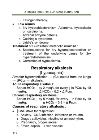 A POCKET GUIDE FOR CLINICIANS DURING HAJJ
112
o Estrogen therapy.
 Low rennin
o 1ry hyperaldosteronism :Adenoma, hyperplasia
or carcinoma.
o Adrenal enzyme defects.
o Cushing’s syndrome.
o Liddle’s syndrome.
Treatment of Cl-resistant metabolic alkalosis :
o Spironolactone for 1ry hyperaldosteronism or
treatment of the underlying cause for 2ry
hyperaldosteronism.
o Correction of hypokalemia.
Respiratory alkalosis
(hypocapnia)
Alveolar hyperventilation → ↑Co2 output from the lungs
→ ↓PCo2 → alkalosis.
Acute respiratory alkalosis:
Serum HCO3 ↓ by 2 meq/L for every ↓ in PCo2 by 10
mmHg. Δ HCO3 = 0.2 × Δ Pco2.
Chronic respiratory alkalosis :
Serum HCO3 ↓ by 5 meq/L for every ↓ in Pco2 by 10
mmHg. Δ HCO3 = 0.5 × Δ Pco2 .
Causes of respiratory alkalosis :
 ↑CNS drive for respiration:
o Anxiety. CNS infection, infarction or trauma.
o Drugs : salicylates, nicotine or aminophyline.
o Pregnancy, progesterone.
o Fever, sepsis. Liver disease
 