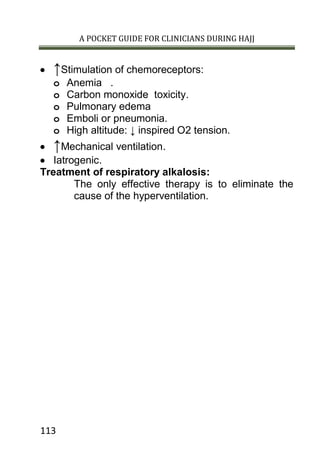 A POCKET GUIDE FOR CLINICIANS DURING HAJJ
113
 ↑Stimulation of chemoreceptors:
o Anemia .
o Carbon monoxide toxicity.
o Pulmonary edema
o Emboli or pneumonia.
o High altitude: ↓ inspired O2 tension.
 ↑Mechanical ventilation.
 Iatrogenic.
Treatment of respiratory alkalosis:
The only effective therapy is to eliminate the
cause of the hyperventilation.
 