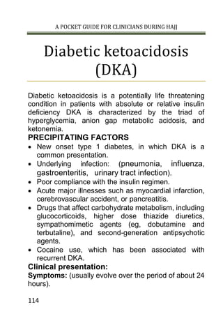 A POCKET GUIDE FOR CLINICIANS DURING HAJJ
114
Diabetic ketoacidosis
(DKA)
Diabetic ketoacidosis is a potentially life threatening
condition in patients with absolute or relative insulin
deficiency DKA is characterized by the triad of
hyperglycemia, anion gap metabolic acidosis, and
ketonemia.
PRECIPITATING FACTORS
 New onset type 1 diabetes, in which DKA is a
common presentation.
 Underlying infection: (pneumonia, influenza,
gastroenteritis, urinary tract infection).
 Poor compliance with the insulin regimen.
 Acute major illnesses such as myocardial infarction,
cerebrovascular accident, or pancreatitis.
 Drugs that affect carbohydrate metabolism, including
glucocorticoids, higher dose thiazide diuretics,
sympathomimetic agents (eg, dobutamine and
terbutaline), and second-generation antipsychotic
agents.
 Cocaine use, which has been associated with
recurrent DKA.
Clinical presentation:
Symptoms: (usually evolve over the period of about 24
hours).
 