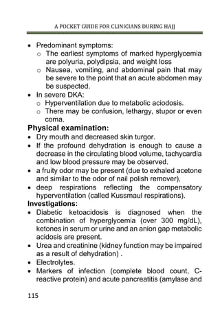 A POCKET GUIDE FOR CLINICIANS DURING HAJJ
115
 Predominant symptoms:
o The earliest symptoms of marked hyperglycemia
are polyuria, polydipsia, and weight loss
o Nausea, vomiting, and abdominal pain that may
be severe to the point that an acute abdomen may
be suspected.
 In severe DKA:
o Hyperventilation due to metabolic aciodosis.
o There may be confusion, lethargy, stupor or even
coma.
Physical examination:
 Dry mouth and decreased skin turgor.
 If the profound dehydration is enough to cause a
decrease in the circulating blood volume, tachycardia
and low blood pressure may be observed.
 a fruity odor may be present (due to exhaled acetone
and similar to the odor of nail polish remover),
 deep respirations reflecting the compensatory
hyperventilation (called Kussmaul respirations).
Investigations:
 Diabetic ketoacidosis is diagnosed when the
combination of hyperglycemia (over 300 mg/dL),
ketones in serum or urine and an anion gap metabolic
acidosis are present.
 Urea and creatinine (kidney function may be impaired
as a result of dehydration) .
 Electrolytes.
 Markers of infection (complete blood count, C-
reactive protein) and acute pancreatitis (amylase and
 