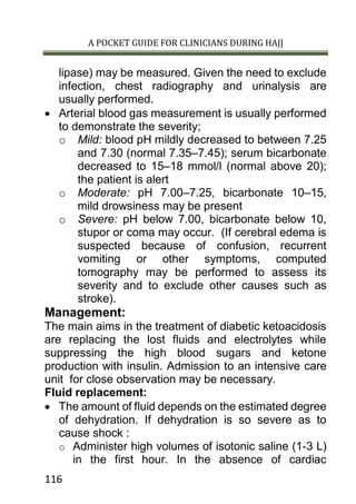 A POCKET GUIDE FOR CLINICIANS DURING HAJJ
116
lipase) may be measured. Given the need to exclude
infection, chest radiography and urinalysis are
usually performed.
 Arterial blood gas measurement is usually performed
to demonstrate the severity;
o Mild: blood pH mildly decreased to between 7.25
and 7.30 (normal 7.35–7.45); serum bicarbonate
decreased to 15–18 mmol/l (normal above 20);
the patient is alert
o Moderate: pH 7.00–7.25, bicarbonate 10–15,
mild drowsiness may be present
o Severe: pH below 7.00, bicarbonate below 10,
stupor or coma may occur. (If cerebral edema is
suspected because of confusion, recurrent
vomiting or other symptoms, computed
tomography may be performed to assess its
severity and to exclude other causes such as
stroke).
Management:
The main aims in the treatment of diabetic ketoacidosis
are replacing the lost fluids and electrolytes while
suppressing the high blood sugars and ketone
production with insulin. Admission to an intensive care
unit for close observation may be necessary.
Fluid replacement:
 The amount of fluid depends on the estimated degree
of dehydration. If dehydration is so severe as to
cause shock :
o Administer high volumes of isotonic saline (1-3 L)
in the first hour. In the absence of cardiac
 