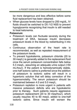 A POCKET GUIDE FOR CLINICIANS DURING HAJJ
118
be more dangerous and less effective before some
fluid replacement has been obtained.
 When glucose levels have dropped to 250 mg/dL, IV
fluids should be switched to D5 /1/2 NSS to prevent
hypoglycemia recognizing that insulin is still needed
to treat ketonemia.
Potassium:
 Potassium levels can fluctuate severely during the
treatment of DKA, because insulin decreases
potassium levels in the blood by redistributing it into
cells.
 Continuous observation of the heart rate is
recommended, as well as repeated measurement of
the potassium levels.
 To prevent hypokalemia, potassium chloride (20 to
30 meq/L) is generally added to the replacement fluid
once the serum potassium concentration falls below
5.3 meq/L, assuming an adequate urine output (>50
mL/hour). If the patient is hemodynamically stable,
one-half isotonic saline is preferred since the addition
of potassium to isotonic saline will result in a
hypertonic solution that will delay correction of the
hyperosmolality. The serum potassium should be
maintained between 4.0 and 5.0 meq/L.
 Potassium repletion is more urgent in patients with
massive potassium deficits who are hypokalemic
prior to therapy. Such patients require aggressive
potassium replacement (20 to 30 meq/hour), which
usually requires 40 to 60 meq/L added to one-half
isotonic saline. Since insulin will worsen the
 