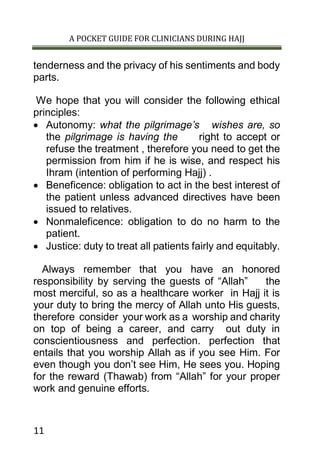 A POCKET GUIDE FOR CLINICIANS DURING HAJJ
11
tenderness and the privacy of his sentiments and body
parts.
We hope that you will consider the following ethical
principles:
 Autonomy: what the pilgrimage’s wishes are, so
the pilgrimage is having the right to accept or
refuse the treatment , therefore you need to get the
permission from him if he is wise, and respect his
Ihram (intention of performing Hajj) .
 Beneficence: obligation to act in the best interest of
the patient unless advanced directives have been
issued to relatives.
 Nonmaleficence: obligation to do no harm to the
patient.
 Justice: duty to treat all patients fairly and equitably.
Always remember that you have an honored
responsibility by serving the guests of “Allah” the
most merciful, so as a healthcare worker in Hajj it is
your duty to bring the mercy of Allah unto His guests,
therefore consider your work as a worship and charity
on top of being a career, and carry out duty in
conscientiousness and perfection. perfection that
entails that you worship Allah as if you see Him. For
even though you don’t see Him, He sees you. Hoping
for the reward (Thawab) from “Allah” for your proper
work and genuine efforts.
 