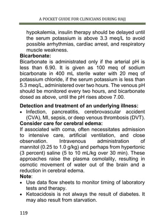 A POCKET GUIDE FOR CLINICIANS DURING HAJJ
119
hypokalemia, insulin therapy should be delayed until
the serum potassium is above 3.3 meq/L to avoid
possible arrhythmias, cardiac arrest, and respiratory
muscle weakness.
Bicarbonate:
Bicarbonate is administrated only if the arterial pH is
less than 6.90. It is given as 100 meq of sodium
bicarbonate in 400 mL sterile water with 20 meq of
potassium chloride, if the serum potassium is less than
5.3 meq/L, administered over two hours. The venous pH
should be monitored every two hours, and bicarbonate
dosed as above, until the pH rises above 7.00.
Detection and treatment of an underlying illness:
 Infection, pancreatitis, cerebrovascular accident
(CVA), MI, sepsis, or deep venous thrombosis (DVT).
Consider care for cerebral edema:
If associated with coma, often necessitates admission
to intensive care, artificial ventilation, and close
observation. Intravenous administration of
mannitol (0.25 to 1.0 g/kg) and perhaps from hypertonic
(3 percent) saline (5 to 10 mL/kg over 30 min). These
approaches raise the plasma osmolality, resulting in
osmotic movement of water out of the brain and a
reduction in cerebral edema.
Note:
 Use data flow sheets to monitor timing of laboratory
tests and therapy.
 Ketoacidosis is not always the result of diabetes. It
may also result from starvation.
 