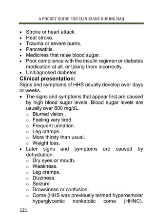 A POCKET GUIDE FOR CLINICIANS DURING HAJJ
121
 Stroke or heart attack.
 Heat stroke.
 Trauma or severe burns.
 Pancreatitis.
 Medicines that raise blood sugar.
 Poor compliance with the insulin regimen or diabetes
medication at all, or taking them incorrectly.
 Undiagnosed diabetes.
Clinical presentation:
Signs and symptoms of HHS usually develop over days
or weeks.
 The signs and symptoms that appear first are caused
by high blood sugar levels. Blood sugar levels are
usually over 600 mg/dL.
o Blurred vision .
o Feeling very tired.
o Frequent urination.
o Leg cramps.
o More thirsty than usual.
o Weight loss.
 Later signs and symptoms are caused by
dehydration:
o Dry eyes or mouth.
o Weakness.
o Leg cramps.
o Dizziness.
o Seizure
o Drowsiness or confusion.
o Coma (HHS was previously termed hyperosmolar
hyperglycemic nonketotic coma (HHNC).
 