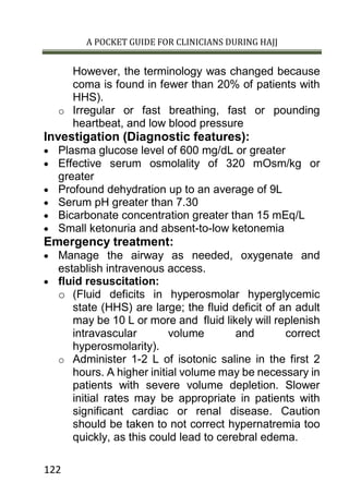 A POCKET GUIDE FOR CLINICIANS DURING HAJJ
122
However, the terminology was changed because
coma is found in fewer than 20% of patients with
HHS).
o Irregular or fast breathing, fast or pounding
heartbeat, and low blood pressure
Investigation (Diagnostic features):
 Plasma glucose level of 600 mg/dL or greater
 Effective serum osmolality of 320 mOsm/kg or
greater
 Profound dehydration up to an average of 9L
 Serum pH greater than 7.30
 Bicarbonate concentration greater than 15 mEq/L
 Small ketonuria and absent-to-low ketonemia
Emergency treatment:
 Manage the airway as needed, oxygenate and
establish intravenous access.
 fluid resuscitation:
o (Fluid deficits in hyperosmolar hyperglycemic
state (HHS) are large; the fluid deficit of an adult
may be 10 L or more and fluid likely will replenish
intravascular volume and correct
hyperosmolarity).
o Administer 1-2 L of isotonic saline in the first 2
hours. A higher initial volume may be necessary in
patients with severe volume depletion. Slower
initial rates may be appropriate in patients with
significant cardiac or renal disease. Caution
should be taken to not correct hypernatremia too
quickly, as this could lead to cerebral edema.
 