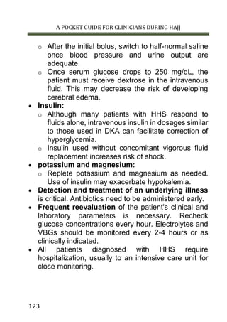 A POCKET GUIDE FOR CLINICIANS DURING HAJJ
123
o After the initial bolus, switch to half-normal saline
once blood pressure and urine output are
adequate.
o Once serum glucose drops to 250 mg/dL, the
patient must receive dextrose in the intravenous
fluid. This may decrease the risk of developing
cerebral edema.
 Insulin:
o Although many patients with HHS respond to
fluids alone, intravenous insulin in dosages similar
to those used in DKA can facilitate correction of
hyperglycemia.
o Insulin used without concomitant vigorous fluid
replacement increases risk of shock.
 potassium and magnesium:
o Replete potassium and magnesium as needed.
Use of insulin may exacerbate hypokalemia.
 Detection and treatment of an underlying illness
is critical. Antibiotics need to be administered early.
 Frequent reevaluation of the patient's clinical and
laboratory parameters is necessary. Recheck
glucose concentrations every hour. Electrolytes and
VBGs should be monitored every 2-4 hours or as
clinically indicated.
 All patients diagnosed with HHS require
hospitalization, usually to an intensive care unit for
close monitoring.
 