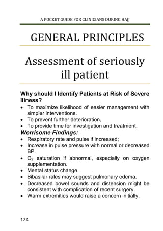 A POCKET GUIDE FOR CLINICIANS DURING HAJJ
124
GENERAL PRINCIPLES
Assessment of seriously
ill patient
Why should I Identify Patients at Risk of Severe
Illness?
 To maximize likelihood of easier management with
simpler interventions.
 To prevent further deterioration.
 To provide time for investigation and treatment.
Worrisome Findings:
 Respiratory rate and pulse if increased;
 Increase in pulse pressure with normal or decreased
BP.
 O2 saturation if abnormal, especially on oxygen
supplementation.
 Mental status change.
 Bibasilar rales may suggest pulmonary edema.
 Decreased bowel sounds and distension might be
consistent with complication of recent surgery.
 Warm extremities would raise a concern initially.
 