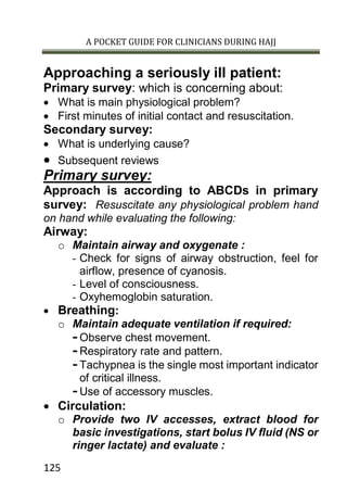 A POCKET GUIDE FOR CLINICIANS DURING HAJJ
125
Approaching a seriously ill patient:
Primary survey: which is concerning about:
 What is main physiological problem?
 First minutes of initial contact and resuscitation.
Secondary survey:
 What is underlying cause?
 Subsequent reviews
Primary survey:
Approach is according to ABCDs in primary
survey: Resuscitate any physiological problem hand
on hand while evaluating the following:
Airway:
o Maintain airway and oxygenate :
- Check for signs of airway obstruction, feel for
airflow, presence of cyanosis.
- Level of consciousness.
- Oxyhemoglobin saturation.
 Breathing:
o Maintain adequate ventilation if required:
- Observe chest movement.
- Respiratory rate and pattern.
- Tachypnea is the single most important indicator
of critical illness.
- Use of accessory muscles.
 Circulation:
o Provide two IV accesses, extract blood for
basic investigations, start bolus IV fluid (NS or
ringer lactate) and evaluate :
 