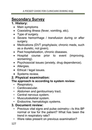 A POCKET GUIDE FOR CLINICIANS DURING HAJJ
127
Secondary Survey
1. History:
 Main symptoms
 Coexisting illness (fever, vomiting, etc).
 Type of surgery.
 Severe hemorrhage / transfusion during or after
surgery.
 Medications (DVT prophylaxis; chronic meds, such
as a diuretic, not given).
 Past hospitalization, chronic diseases.
 Hospital course prior to event (improving,
worsening).
 Psychosocial issues (anxiety, drug dependence).
 Allergies.
 Ethical / legal issues.
 Systems review.
2. Physical examination:
The approach is according to system review:
• Respiratory.
• Cardiovascular.
• Abdomen and genitourinary tract.
• Central nervous system.
• Musculoskeletal system.
• Endocrine, hematologic systems.
3. Document review:
• Previous vital signs and pulse oximetry—Is this BP
normal or low for the patient? What has been the
trend in respiratory rate?
• Were rales present on previous examination?
 