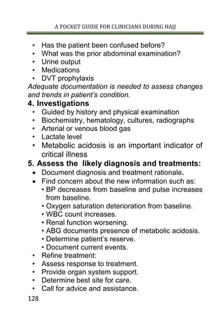 A POCKET GUIDE FOR CLINICIANS DURING HAJJ
128
• Has the patient been confused before?
• What was the prior abdominal examination?
• Urine output
• Medications
• DVT prophylaxis
Adequate documentation is needed to assess changes
and trends in patient’s condition.
4. Investigations
• Guided by history and physical examination
• Biochemistry, hematology, cultures, radiographs
• Arterial or venous blood gas
• Lactate level
• Metabolic acidosis is an important indicator of
critical illness
5. Assess the likely diagnosis and treatments:
 Document diagnosis and treatment rationale.
 Find concern about the new information such as:
• BP decreases from baseline and pulse increases
from baseline.
• Oxygen saturation deterioration from baseline.
• WBC count increases.
• Renal function worsening.
• ABG documents presence of metabolic acidosis.
• Determine patient’s reserve.
• Document current events.
• Refine treatment:
• Assess response to treatment.
• Provide organ system support.
• Determine best site for care.
• Call for advice and assistance.
 