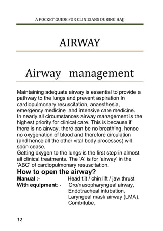 A POCKET GUIDE FOR CLINICIANS DURING HAJJ
12
AIRWAY
Airway management
Maintaining adequate airway is essential to provide a
pathway to the lungs and prevent aspiration In
cardiopulmonary resuscitation, anaesthesia,
emergency medicine and intensive care medicine.
In nearly all circumstances airway management is the
highest priority for clinical care. This is because if
there is no airway, there can be no breathing, hence
no oxygenation of blood and therefore circulation
(and hence all the other vital body processes) will
soon cease.
Getting oxygen to the lungs is the first step in almost
all clinical treatments. The ‘A’ is for ‘airway’ in the
‘ABC’ of cardiopulmonary resuscitation.
How to open the airway?
Manual :- Head tilt / chin lift / jaw thrust
With equipment: - Oro/nasopharyngeal airway,
Endotracheal intubation,
Laryngeal mask airway (LMA),
Combitube.
 