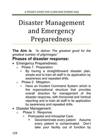 A POCKET GUIDE FOR CLINICIANS DURING HAJJ
129
Disaster Management
and Emergency
Preparedness
The Aim is “to deliver The greatest good for the
greatest number of pilgrimages”
Phases of disaster response:
 Emergency Preparedness:
o Phase 1: Preparation:
- By having a straightforward disaster plan,
simple and to train all staff in its application by
awareness and repeated drills.
o Phase 2: Mitigation:
- Have an Incident Command System which is
the organizational structure that provides
overall direction for management of the
disaster response, with Horizontal and Vertical
reporting and to train all staff in its application
by awareness and repeated drills.
 Disaster Management:
o Phase 3: Response:
- Prehospital and Inhospital Care:
 Decontaminate every patient: Assume
every patient is contaminated. Don’t
take your facility out of function by
 