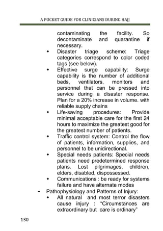 A POCKET GUIDE FOR CLINICIANS DURING HAJJ
130
contaminating the facility. So
decontaminate and quarantine if
necessary.
 Disaster triage scheme: Triage
categories correspond to color coded
tags (see below).
 Effective surge capability: Surge
capability is the number of additional
beds, ventilators, monitors and
personnel that can be pressed into
service during a disaster response.
Plan for a 20% increase in volume. with
reliable supply chains
 Life-saving procedures: Provide
minimal acceptable care for the first 24
hours to maximize the greatest good for
the greatest number of patients.
 Traffic control system: Control the flow
of patients, information, supplies, and
personnel to be unidirectional.
 Special needs patients: Special needs
patients need predetermined response
plans. Lost pilgrimages, children,
elders, disabled, dispossessed.
 Communications : be ready for systems
failure and have alternate modes
- Pathophysiology and Patterns of Injury:
 All natural and most terror disasters
cause injury : “Circumstances are
extraordinary but care is ordinary”
 
