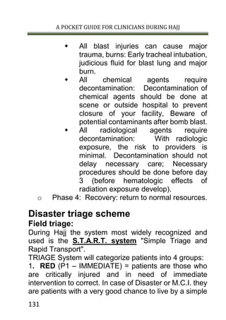 A POCKET GUIDE FOR CLINICIANS DURING HAJJ
131
 All blast injuries can cause major
trauma, burns: Early tracheal intubation,
judicious fluid for blast lung and major
burn.
 All chemical agents require
decontamination: Decontamination of
chemical agents should be done at
scene or outside hospital to prevent
closure of your facility, Beware of
potential contaminants after bomb blast.
 All radiological agents require
decontamination: With radiologic
exposure, the risk to providers is
minimal. Decontamination should not
delay necessary care; Necessary
procedures should be done before day
3 (before hematologic effects of
radiation exposure develop).
o Phase 4: Recovery: return to normal resources.
Disaster triage scheme
Field triage:
During Hajj the system most widely recognized and
used is the S.T.A.R.T. system "Simple Triage and
Rapid Transport".
TRIAGE System will categorize patients into 4 groups:
1. RED (P1 – IMMEDIATE) = patients are those who
are critically injured and in need of immediate
intervention to correct. In case of Disaster or M.C.I. they
are patients with a very good chance to live by a simple
 