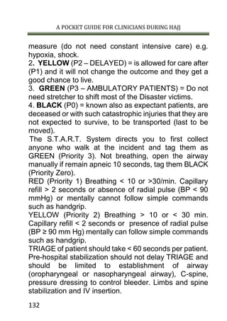 A POCKET GUIDE FOR CLINICIANS DURING HAJJ
132
measure (do not need constant intensive care) e.g.
hypoxia, shock.
2. YELLOW (P2 – DELAYED) = is allowed for care after
(P1) and it will not change the outcome and they get a
good chance to live.
3. GREEN (P3 – AMBULATORY PATIENTS) = Do not
need stretcher to shift most of the Disaster victims.
4. BLACK (P0) = known also as expectant patients, are
deceased or with such catastrophic injuries that they are
not expected to survive, to be transported (last to be
moved).
The S.T.A.R.T. System directs you to first collect
anyone who walk at the incident and tag them as
GREEN (Priority 3). Not breathing, open the airway
manually if remain apneic 10 seconds, tag them BLACK
(Priority Zero).
RED (Priority 1) Breathing < 10 or >30/min. Capillary
refill > 2 seconds or absence of radial pulse (BP < 90
mmHg) or mentally cannot follow simple commands
such as handgrip.
YELLOW (Priority 2) Breathing > 10 or < 30 min.
Capillary refill < 2 seconds or presence of radial pulse
(BP ≥ 90 mm Hg) mentally can follow simple commands
such as handgrip.
TRIAGE of patient should take < 60 seconds per patient.
Pre-hospital stabilization should not delay TRIAGE and
should be limited to establishment of airway
(oropharyngeal or nasopharyngeal airway), C-spine,
pressure dressing to control bleeder. Limbs and spine
stabilization and IV insertion.
 
