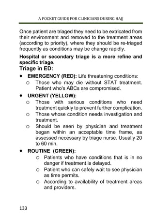 A POCKET GUIDE FOR CLINICIANS DURING HAJJ
133
Once patient are triaged they need to be extricated from
their environment and removed to the treatment areas
(according to priority), where they should be re-triaged
frequently as conditions may be change rapidly.
Hospital or secondary triage is a more refine and
specific triage.
Triage in ED:
 EMERGENCY (RED): Life threatening conditions:
o Those who may die without STAT treatment.
Patient who's ABCs are compromised.
 URGENT (YELLOW):
o Those with serious conditions who need
treatment quickly to prevent further complication.
o Those whose condition needs investigation and
treatment.
o Should be seen by physician and treatment
began within an acceptable time frame, as
assessed necessary by triage nurse. Usually 20
to 60 min.
 ROUTINE (GREEN):
o Patients who have conditions that is in no
danger if treatment is delayed.
o Patient who can safely wait to see physician
as time permits.
o According to availability of treatment areas
and providers.
 
