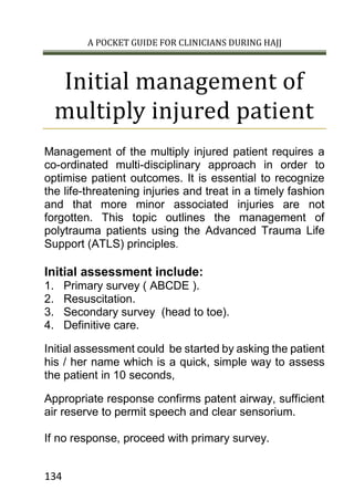 A POCKET GUIDE FOR CLINICIANS DURING HAJJ
134
Initial management of
multiply injured patient
Management of the multiply injured patient requires a
co-ordinated multi-disciplinary approach in order to
optimise patient outcomes. It is essential to recognize
the life-threatening injuries and treat in a timely fashion
and that more minor associated injuries are not
forgotten. This topic outlines the management of
polytrauma patients using the Advanced Trauma Life
Support (ATLS) principles.
Initial assessment include:
1. Primary survey ( ABCDE ).
2. Resuscitation.
3. Secondary survey (head to toe).
4. Definitive care.
Initial assessment could be started by asking the patient
his / her name which is a quick, simple way to assess
the patient in 10 seconds,
Appropriate response confirms patent airway, sufficient
air reserve to permit speech and clear sensorium.
If no response, proceed with primary survey.
 
