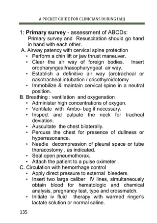 A POCKET GUIDE FOR CLINICIANS DURING HAJJ
135
1: Primary survey - assessment of ABCDs:
Primary survey and Resuscitation should go hand
in hand with each other.
A. Airway patency with cervical spine protection
• Perform a chin lift or jaw thrust maneuver.
• Clear the air way of foreign bodies. Insert
oropharyngeal/nasopharyngeal air way.
• Establish a definitive air way (orotracheal or
nasotracheal intubation / cricothyroidotomy
• Immobilize & maintain cervical spine in a neutral
position.
B. Breathing : ventilation and oxygenation
• Administer high concentrations of oxygen.
• Ventilate with Ambo- bag if necessary.
• Inspect and palpate the neck for tracheal
deviation.
• Auscultate the chest bilaterally.
• Percuss the chest for presence of dullness or
hyperresonance.
• Needle decompression of pleural space or tube
thoracostomy , as indicated.
• Seal open pneumothorax.
• Attach the patient to a pulse oximeter .
C. Circulation with hemorrhage control
• Apply direct pressure to external bleeders.
• Insert two large caliber IV lines, simultaneously
obtain blood for hematologic and chemical
analysis, pregnancy test, type and crossmatch.
• Initiate iv fluid therapy with warmed ringer's
lactate solution or normal saline.
 