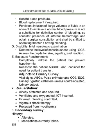 A POCKET GUIDE FOR CLINICIANS DURING HAJJ
136
• Record Blood pressure.
• Blood replacement if required.
• Persistent infusion of large volumes of fluids in an
attempt to achieve a normal blood pressure is not
a substitute for definitive control of bleeding, so
consider presence of internal hemorrhage and
obtain surgical consultation and shall be shifted to
operating theater if having bleeding.
D. Disability: brief neurologic examination
• Determine the level of consciousness using GCS.
Assess the pupils for size, equality, and reaction.
E. Exposure / environment:
Completely undress the patient but prevent
hypothermia.
Reassess the patient ABCDE and consider the
need for patient transfer .
Adjuncts to Primary Survey:
Vital signs, ABGs, Pulse oximeter and CO2, ECG,
Urinary / gastric catheters unless contraindicated,
Urinary output.
2: Resuscitation:
 Airway protected and secured
 Ventilated and oxygenated, ICT inserted.
 External bleeding controlled.
 Vigorous shock therapy
 Protected from hypothermia
3. Secondary survey:
History:
• Allergies.
• Medications currently taken.
 