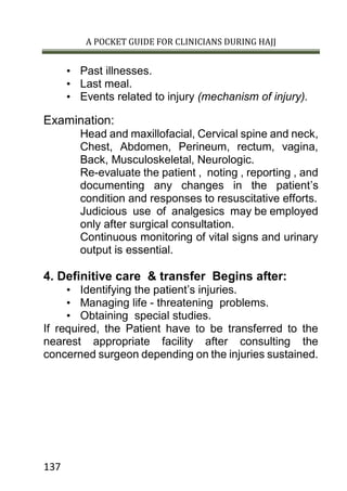 A POCKET GUIDE FOR CLINICIANS DURING HAJJ
137
• Past illnesses.
• Last meal.
• Events related to injury (mechanism of injury).
Examination:
Head and maxillofacial, Cervical spine and neck,
Chest, Abdomen, Perineum, rectum, vagina,
Back, Musculoskeletal, Neurologic.
Re-evaluate the patient , noting , reporting , and
documenting any changes in the patient’s
condition and responses to resuscitative efforts.
Judicious use of analgesics may be employed
only after surgical consultation.
Continuous monitoring of vital signs and urinary
output is essential.
4. Definitive care & transfer Begins after:
• Identifying the patient’s injuries.
• Managing life - threatening problems.
• Obtaining special studies.
If required, the Patient have to be transferred to the
nearest appropriate facility after consulting the
concerned surgeon depending on the injuries sustained.
 
